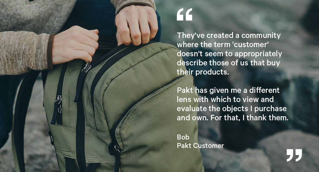"They've created a community where the term 'customer' doesn't seem to appropriately describe those of us that buy their products.  Pakt has given me a different lens with which to view and evaluate the objects I purchase and own. For that, I thank them."